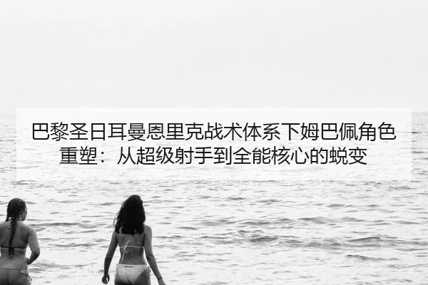 巴黎圣日耳曼恩里克战术体系下姆巴佩角色重塑：从超级射手到全能核心的蜕变